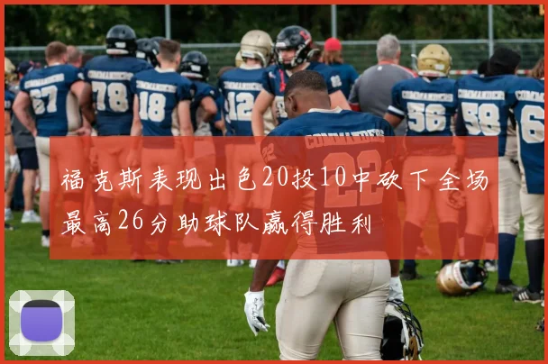 福克斯表现出色20投10中砍下全场最高26分助球队赢得胜利
