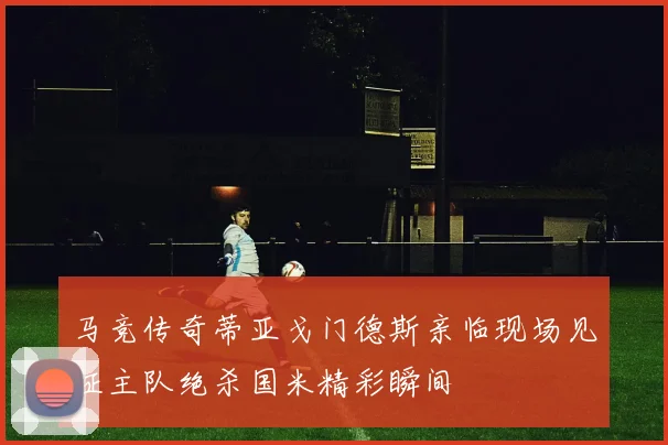 马竞传奇蒂亚戈门德斯亲临现场见证主队绝杀国米精彩瞬间
