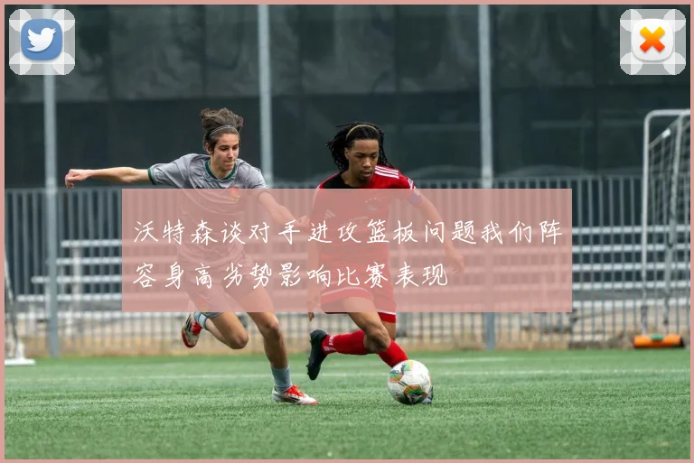 沃特森谈对手进攻篮板问题我们阵容身高劣势影响比赛表现