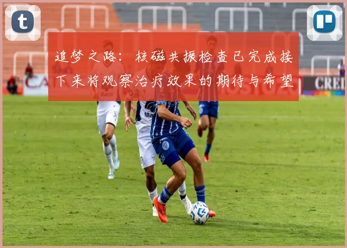 追梦之路：核磁共振检查已完成接下来将观察治疗效果的期待与希望