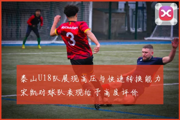 泰山U18队展现高压与快速转换能力宋凯对球队表现给予高度评价