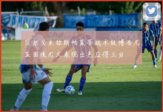 贝尔戈米称斯帕莱蒂战术致博洛尼亚困境尤文表现出色应得三分