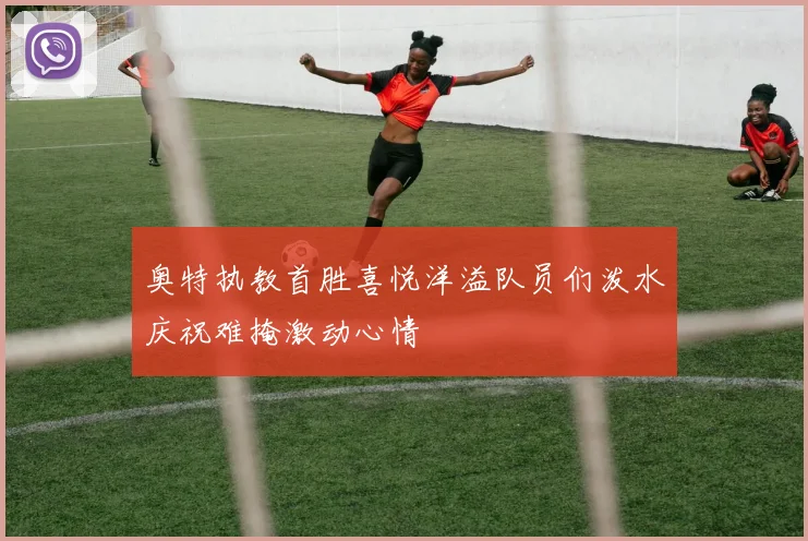 奥特执教首胜喜悦洋溢队员们泼水庆祝难掩激动心情