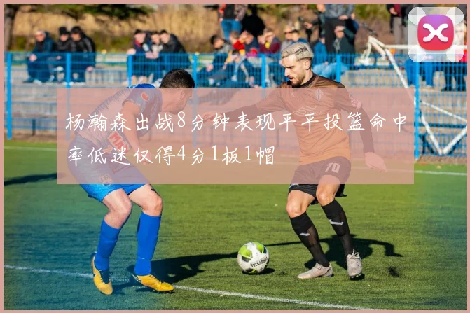 杨瀚森出战8分钟表现平平投篮命中率低迷仅得4分1板1帽