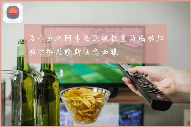 马卡分析阿韦洛亚执教皇马成功归功于维尼修斯状态回暖