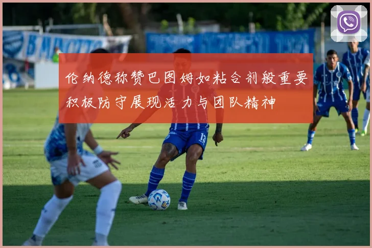 伦纳德称赞巴图姆如粘合剂般重要积极防守展现活力与团队精神