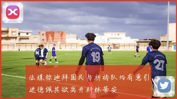 法媒称迪拜国民与祈祷队均有意引进德佩其欲离开科林蒂安