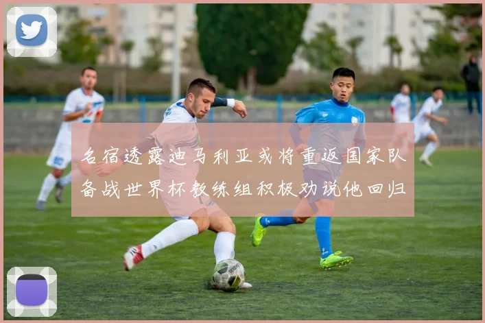 名宿透露迪马利亚或将重返国家队备战世界杯教练组积极劝说他回归