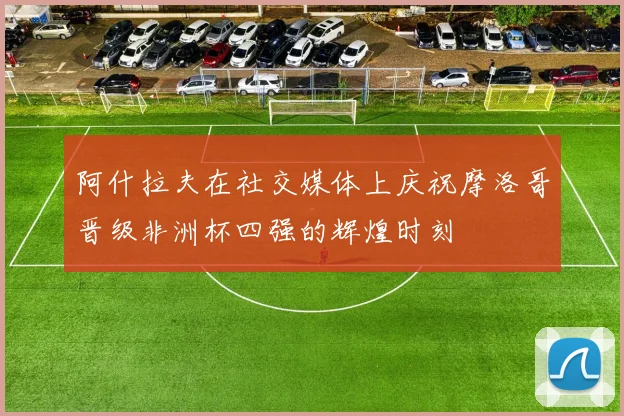 阿什拉夫在社交媒体上庆祝摩洛哥晋级非洲杯四强的辉煌时刻