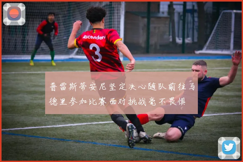 普雷斯蒂安尼坚定决心随队前往马德里参加比赛面对挑战毫不畏惧