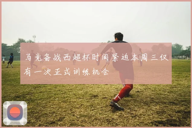 马竞备战西超杯时间紧迫本周三仅有一次正式训练机会