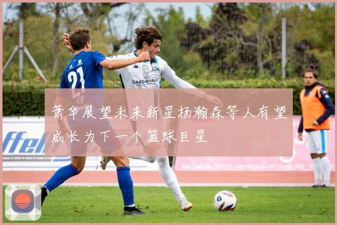 萧华展望未来新星杨瀚森等人有望成长为下一个篮球巨星