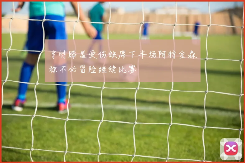 亨特膝盖受伤缺席下半场阿特金森称不必冒险继续比赛