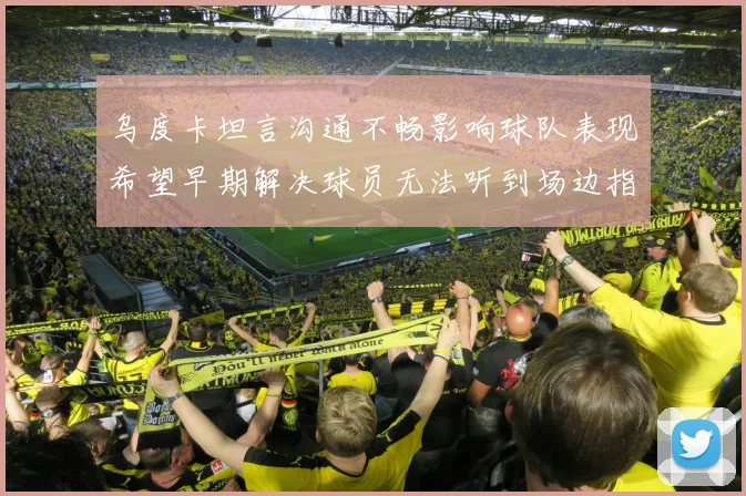 乌度卡坦言沟通不畅影响球队表现希望早期解决球员无法听到场边指令