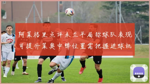 阿莱格里点评米兰平局称球队表现可提升莱奥中锋位置需把握进球机会