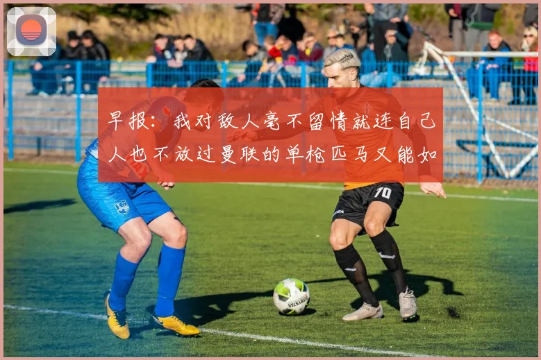 早报：我对敌人毫不留情就连自己人也不放过曼联的单枪匹马又能如何