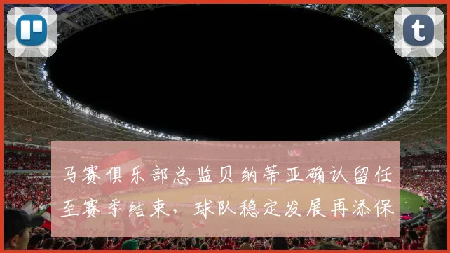 马赛俱乐部总监贝纳蒂亚确认留任至赛季结束，球队稳定发展再添保障