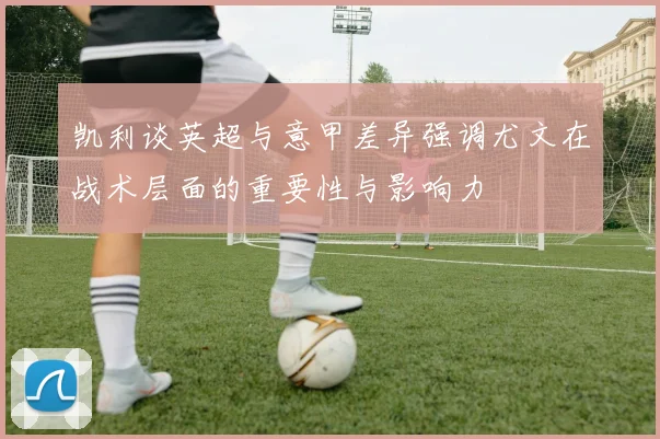 凯利谈英超与意甲差异强调尤文在战术层面的重要性与影响力