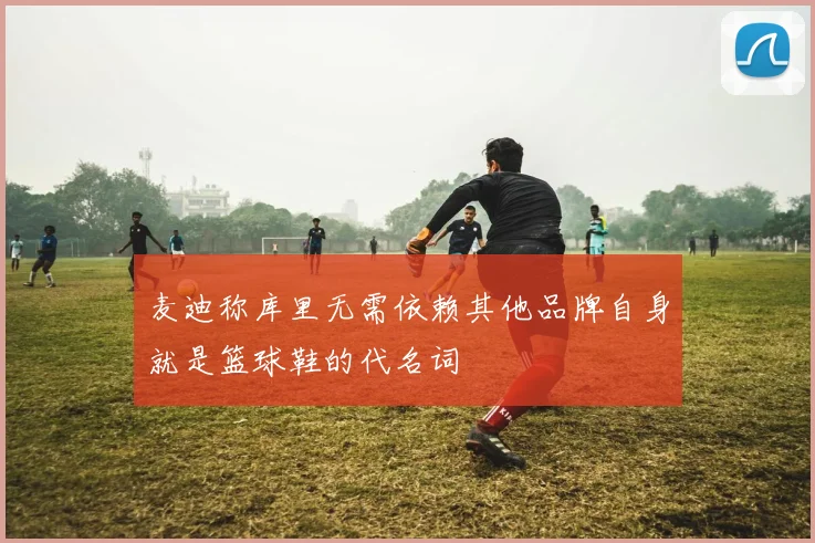 麦迪称库里无需依赖其他品牌自身就是篮球鞋的代名词