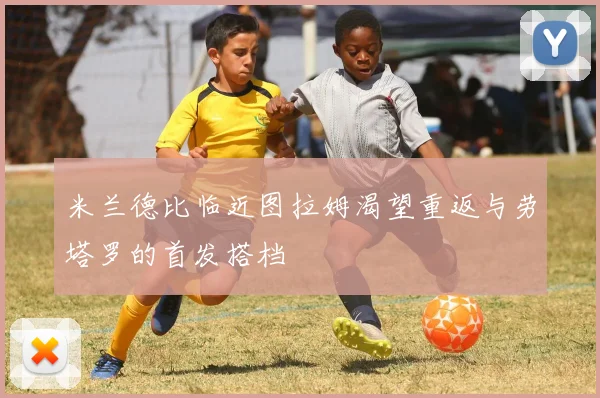 米兰德比临近图拉姆渴望重返与劳塔罗的首发搭档