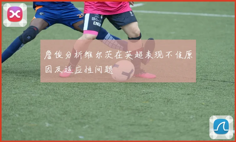 詹俊分析维尔茨在英超表现不佳原因及适应性问题