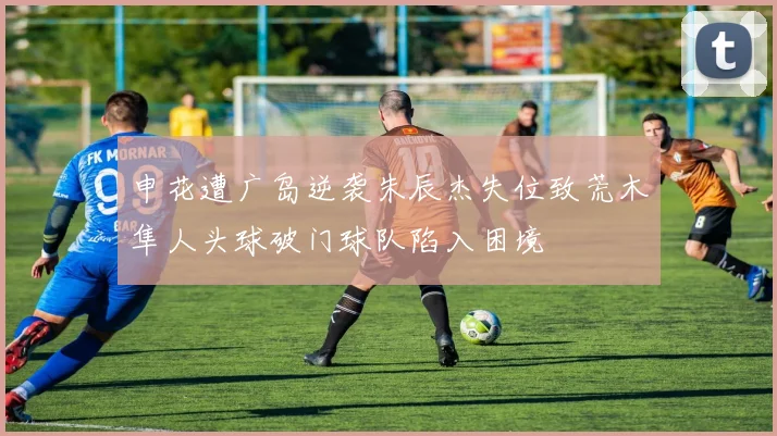 申花遭广岛逆袭朱辰杰失位致荒木隼人头球破门球队陷入困境