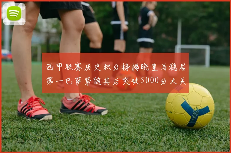 西甲联赛历史积分榜揭晓皇马稳居第一巴萨紧随其后突破5000分大关