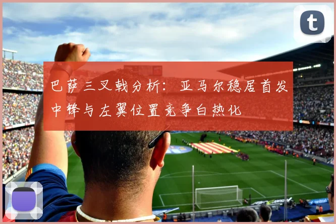 巴萨三叉戟分析：亚马尔稳居首发中锋与左翼位置竞争白热化