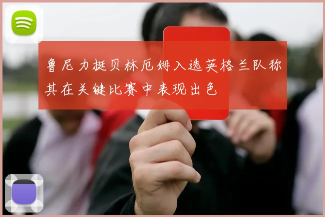 鲁尼力挺贝林厄姆入选英格兰队称其在关键比赛中表现出色