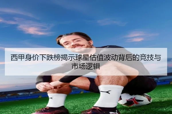 西甲身价下跌榜揭示球星估值波动背后的竞技与市场逻辑（kaiyun）